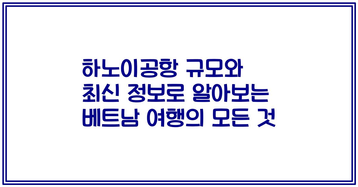 하노이공항 규모와 최신 정보로 알아보는 베트남 여행의 모든 것