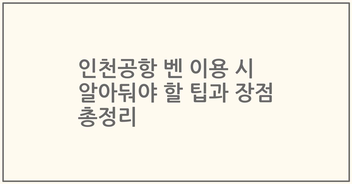 인천공항 벤 이용 시 알아둬야 할 팁과 장점 총정리